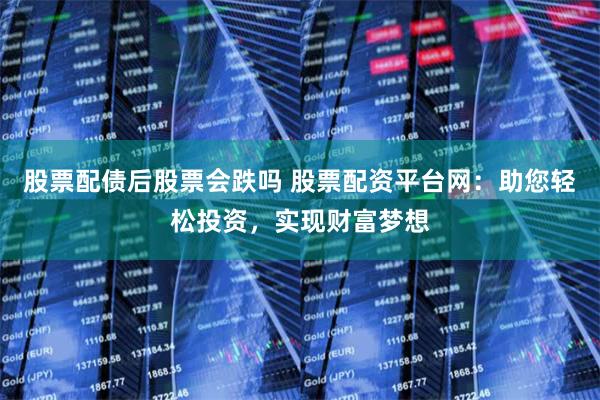 股票配债后股票会跌吗 股票配资平台网：助您轻松投资，实现财富梦想