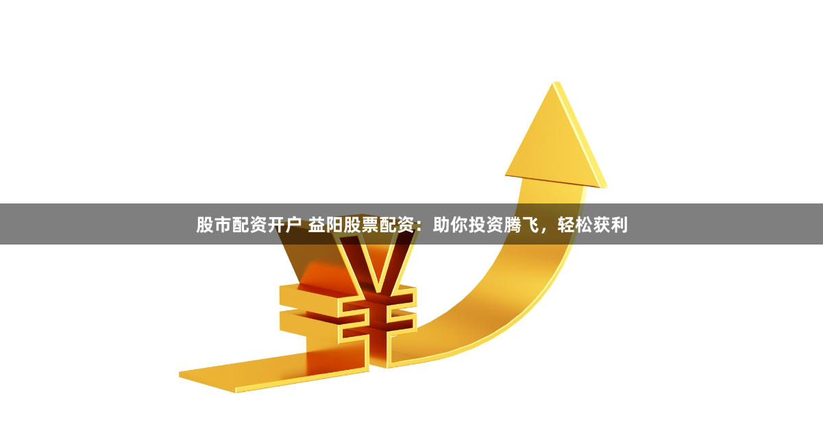 股市配资开户 益阳股票配资：助你投资腾飞，轻松获利