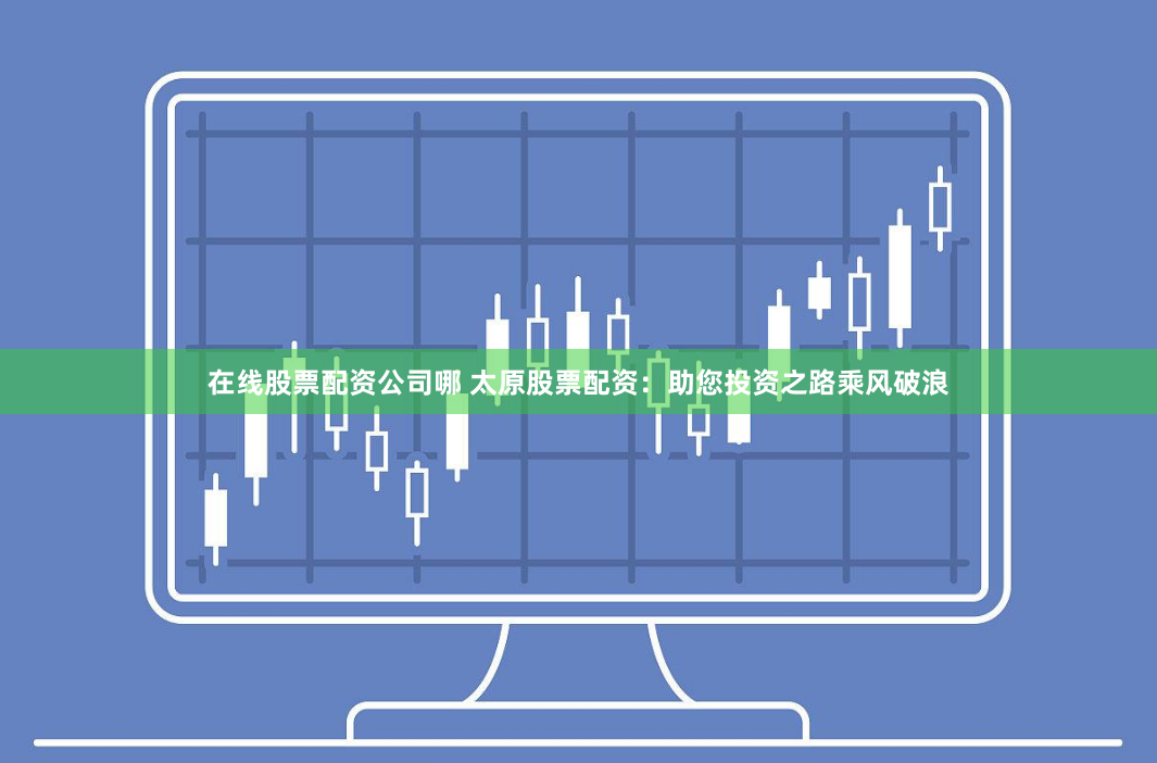 在线股票配资公司哪 太原股票配资：助您投资之路乘风破浪
