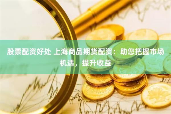 股票配资好处 上海商品期货配资：助您把握市场机遇，提升收益