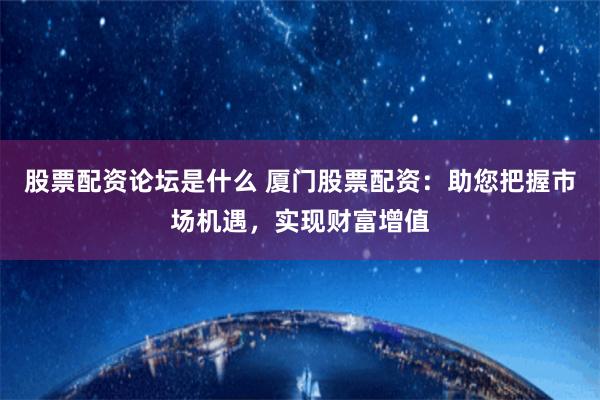 股票配资论坛是什么 厦门股票配资：助您把握市场机遇，实现财富增值