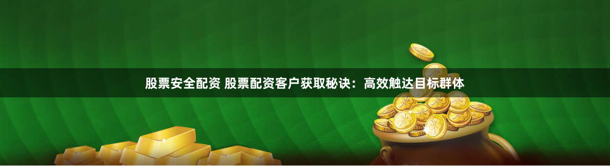 股票安全配资 股票配资客户获取秘诀：高效触达目标群体