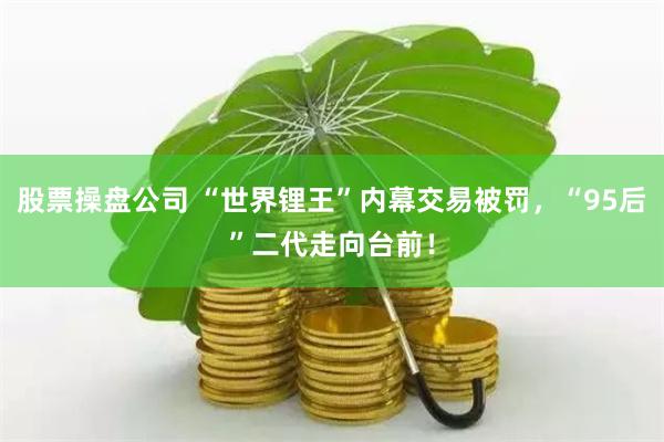 股票操盘公司 “世界锂王”内幕交易被罚，“95后”二代走向台前！