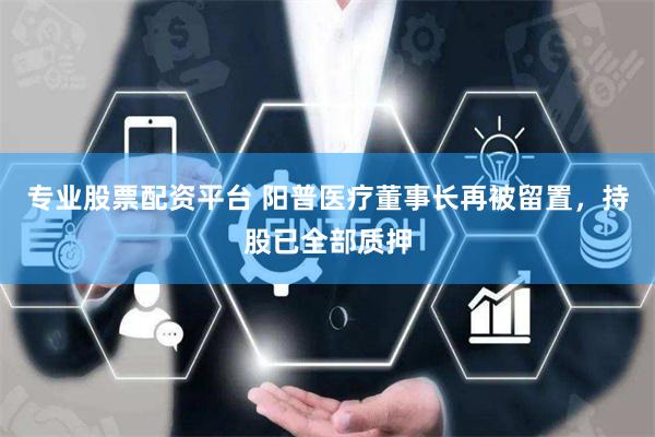专业股票配资平台 阳普医疗董事长再被留置，持股已全部质押