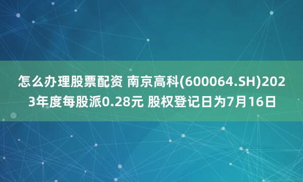 怎么办理股票配资 南京高科(600064.SH)2023年度每股派0.28元 股权登记日为7月16日