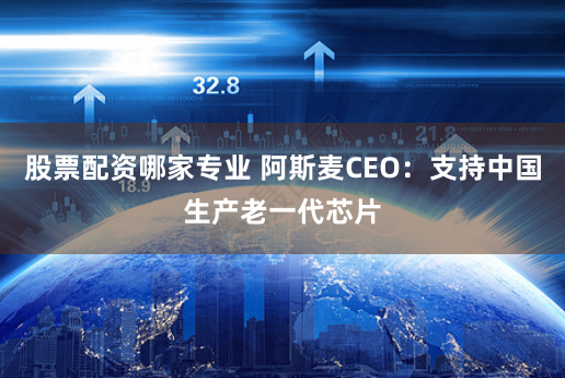 股票配资哪家专业 阿斯麦CEO：支持中国生产老一代芯片