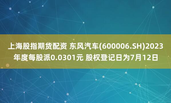 上海股指期货配资 东风汽车(600006.SH)2023年度每股派0.0301元 股权登记日为7月12日