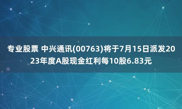 专业股票 中兴通讯(00763)将于7月15日派发2023年度A股现金红利每10股6.83元