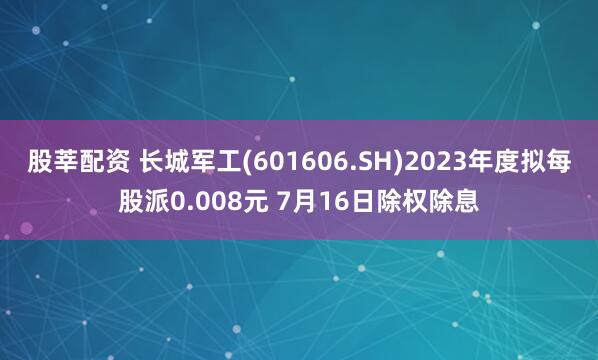 股莘配资 长城军工(601606.SH)2023年度拟每股派0.008元 7月16日除权除息