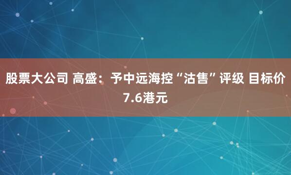 股票大公司 高盛：予中远海控“沽售”评级 目标价7.6港元