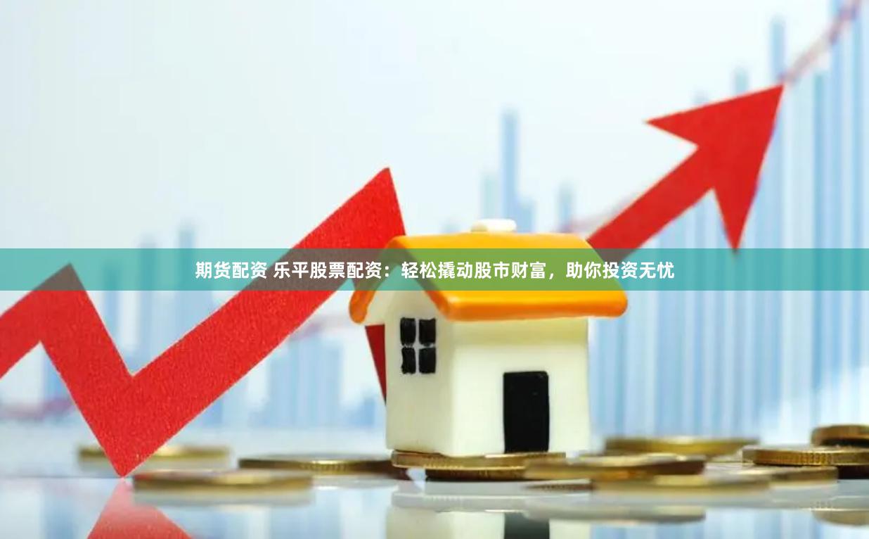 期货配资 乐平股票配资：轻松撬动股市财富，助你投资无忧
