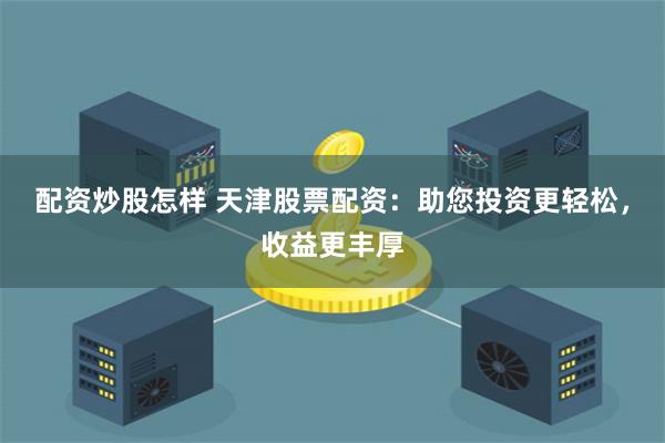 配资炒股怎样 天津股票配资：助您投资更轻松，收益更丰厚