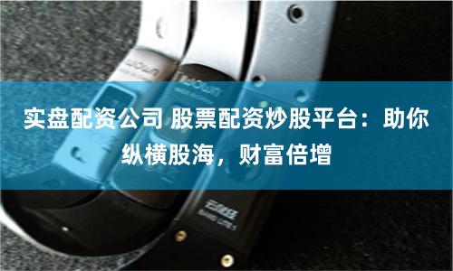 实盘配资公司 股票配资炒股平台：助你纵横股海，财富倍增