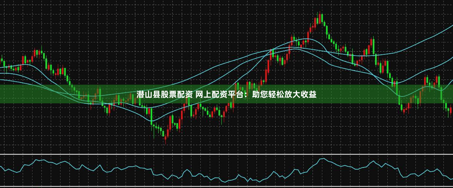 潜山县股票配资 网上配资平台：助您轻松放大收益