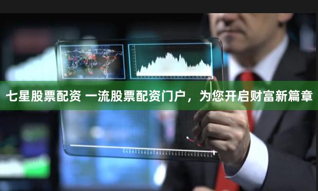 七星股票配资 一流股票配资门户，为您开启财富新篇章