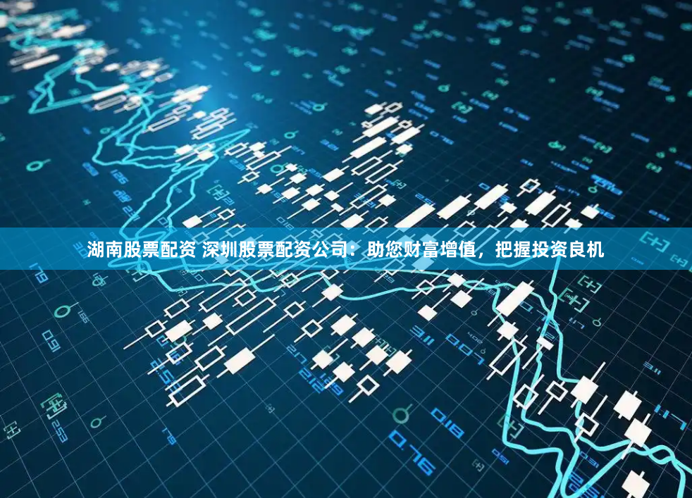 湖南股票配资 深圳股票配资公司：助您财富增值，把握投资良机