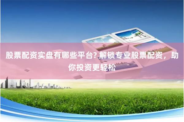 股票配资实盘有哪些平台? 解锁专业股票配资，助你投资更轻松