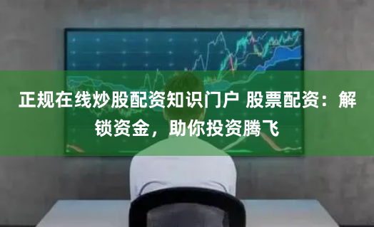 正规在线炒股配资知识门户 股票配资:解锁资金,助你投资腾飞