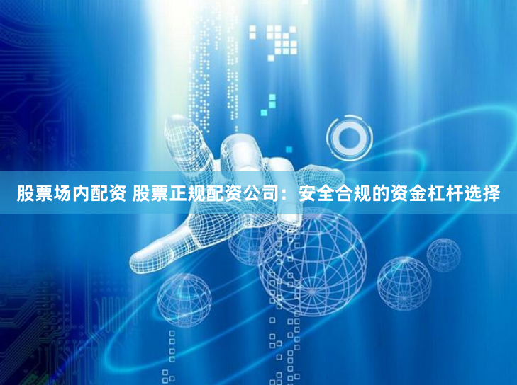 股票场内配资 股票正规配资公司：安全合规的资金杠杆选择