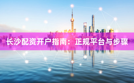 长沙配资开户指南：正规平台与步骤