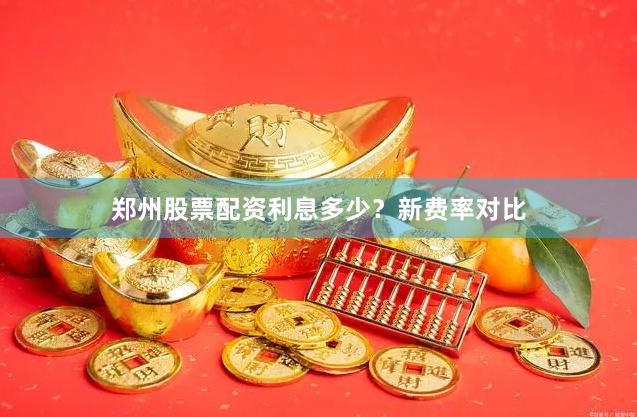 郑州股票配资利息多少？新费率对比