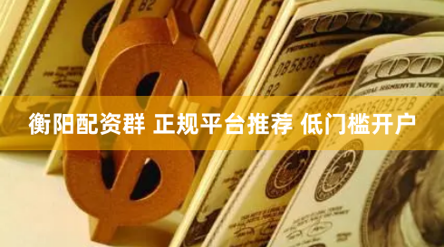 衡阳配资群 正规平台推荐 低门槛开户