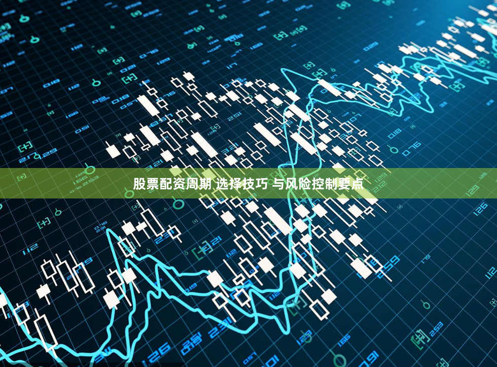 股票配资周期 选择技巧 与风险控制要点